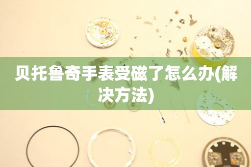  贝托鲁奇手表受磁了怎么办(解决方法) 手表维修知识库