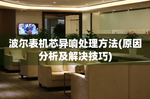  波尔表机芯异响处理方法(原因分析及解决技巧) 手表维修知识库