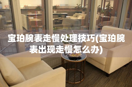  宝珀腕表走慢处理技巧(宝珀腕表出现走慢怎么办) 手表维修知识库