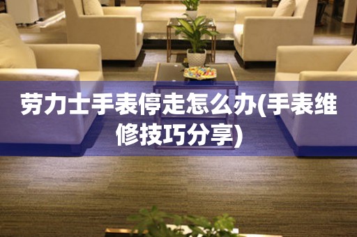  劳力士手表停走怎么办(手表维修技巧分享) 手表维修知识库