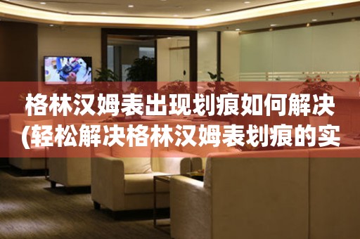  格林汉姆表出现划痕如何解决(轻松解决格林汉姆表划痕的实用方法) 手表维修知识库