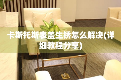  卡斯托斯表盖生锈怎么解决(详细教程分享) 手表维修知识库