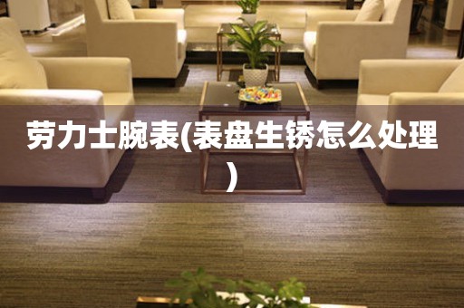  劳力士腕表(表盘生锈怎么处理) 手表维修知识库