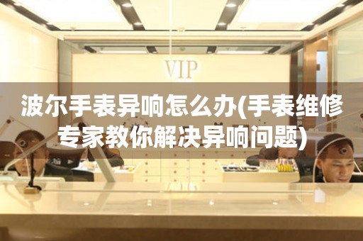  波尔手表异响怎么办(手表维修专家教你解决异响问题) 手表维修知识库