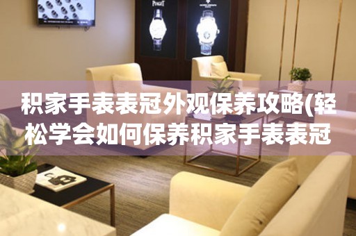  积家手表表冠外观保养攻略(轻松学会如何保养积家手表表冠外观) 手表维修知识库