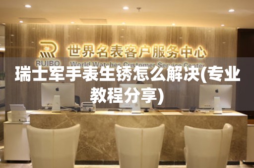  瑞士军手表生锈怎么解决(专业教程分享) 手表维修知识库