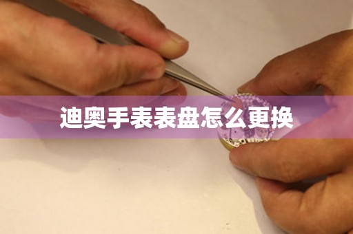  迪奥手表表盘怎么更换 手表维修知识库