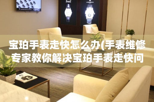  宝珀手表走快怎么办(手表维修专家教你解决宝珀手表走快问题) 手表维修知识库