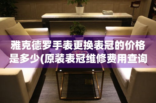  雅克德罗手表更换表冠的价格是多少(原装表冠维修费用查询) 手表维修知识库