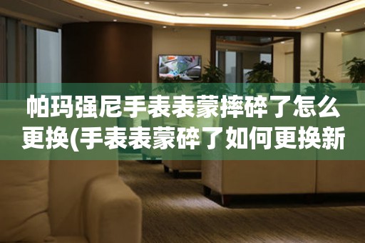  帕玛强尼手表表蒙摔碎了怎么更换(手表表蒙碎了如何更换新的表蒙) 手表维修知识库