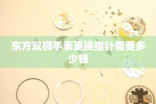  东方双狮手表更换指针需要多少钱 手表维修知识库