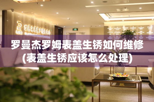  罗曼杰罗姆表盖生锈如何维修(表盖生锈应该怎么处理) 手表维修知识库