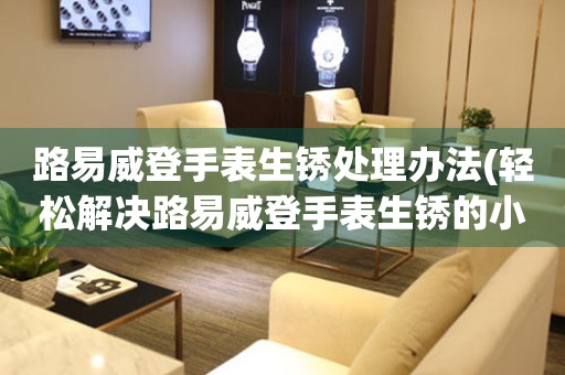  路易威登手表生锈处理办法(轻松解决路易威登手表生锈的小窍门) 手表维修知识库