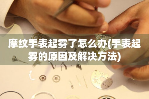  摩纹手表起雾了怎么办(手表起雾的原因及解决方法) 手表维修知识库