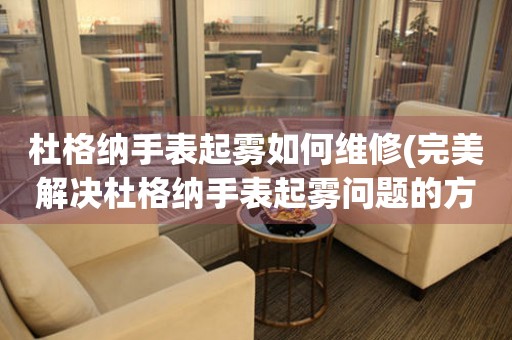  杜格纳手表起雾如何维修(完美解决杜格纳手表起雾问题的方法) 手表维修知识库