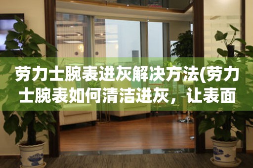 劳力士腕表进灰解决方法(劳力士腕表如何清洁进灰，让表面焕然一新) 手表维修知识库