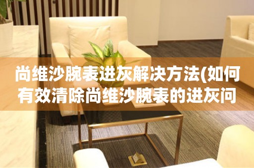  尚维沙腕表进灰解决方法(如何有效清除尚维沙腕表的进灰问题) 手表维修知识库