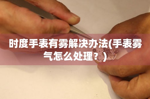  时度手表有雾解决办法(手表雾气怎么处理？) 手表维修知识库