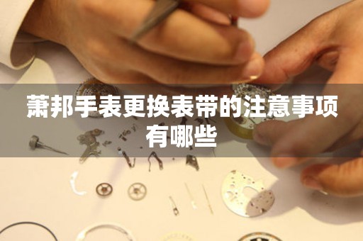  萧邦手表更换表带的注意事项有哪些 手表维修知识库