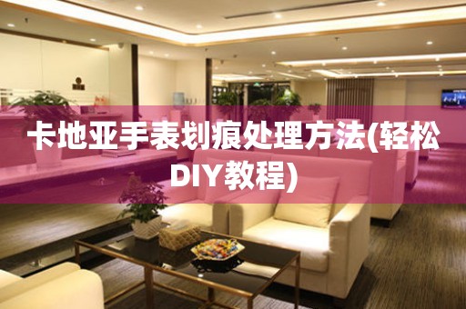  卡地亚手表划痕处理方法(轻松DIY教程) 手表维修知识库