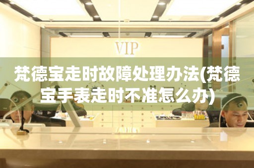  梵德宝走时故障处理办法(梵德宝手表走时不准怎么办) 手表维修知识库