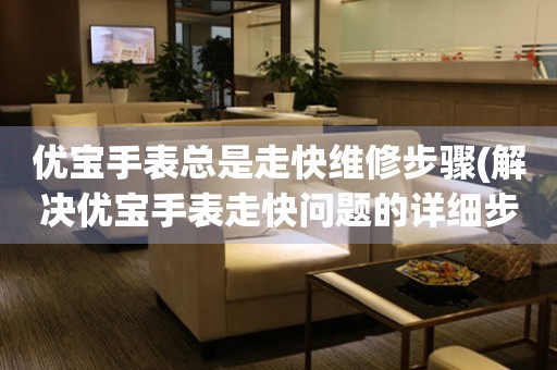  优宝手表总是走快维修步骤(解决优宝手表走快问题的详细步骤) 手表维修知识库