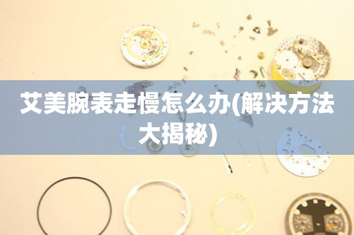  艾美腕表走慢怎么办(解决方法大揭秘) 手表维修知识库