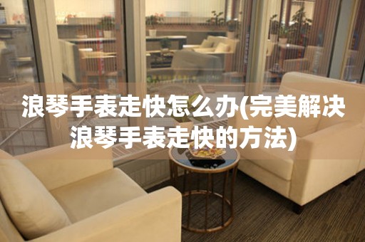  浪琴手表走快怎么办(完美解决浪琴手表走快的方法) 手表维修知识库