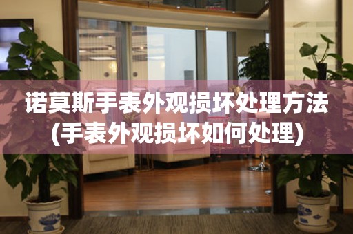  诺莫斯手表外观损坏处理方法(手表外观损坏如何处理) 手表维修知识库