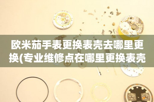  欧米茄手表更换表壳去哪里更换(专业维修点在哪里更换表壳) 手表维修知识库
