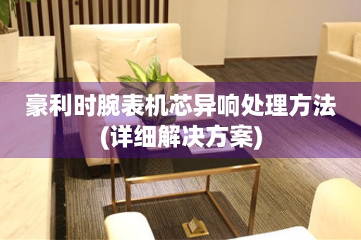  豪利时腕表机芯异响处理方法(详细解决方案) 手表维修知识库