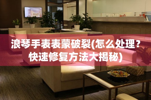  浪琴手表表蒙破裂(怎么处理？快速修复方法大揭秘) 手表维修知识库