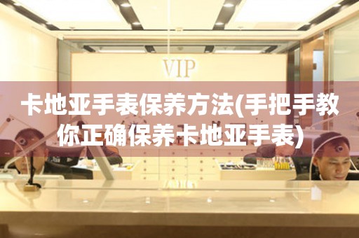  卡地亚手表保养方法(手把手教你正确保养卡地亚手表) 手表维修知识库