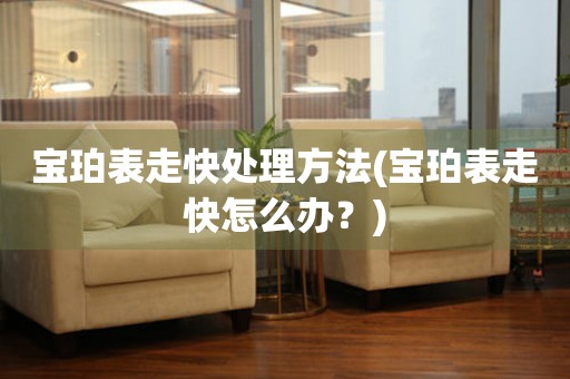  宝珀表走快处理方法(宝珀表走快怎么办？) 手表维修知识库