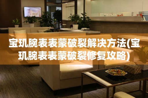 宝玑腕表表蒙破裂解决方法(宝玑腕表表蒙破裂修复攻略) 手表维修知识库