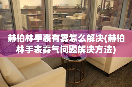  赫柏林手表有雾怎么解决(赫柏林手表雾气问题解决方法) 手表维修知识库