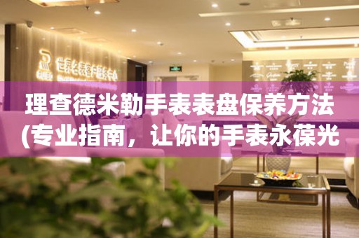  理查德米勒手表表盘保养方法(专业指南，让你的手表永葆光彩) 手表维修知识库