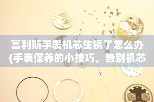  富利斯手表机芯生锈了怎么办(手表保养的小技巧，告别机芯生锈的烦恼) 手表维修知识库