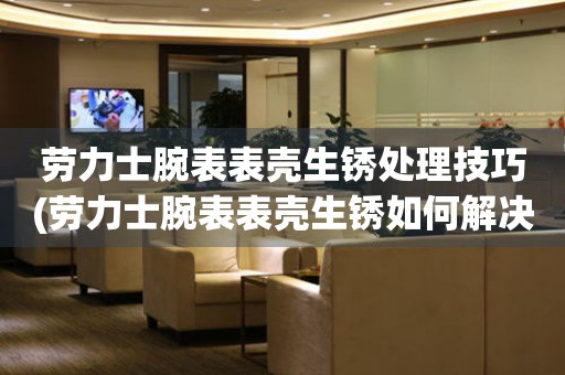  劳力士腕表表壳生锈处理技巧(劳力士腕表表壳生锈如何解决) 手表维修知识库