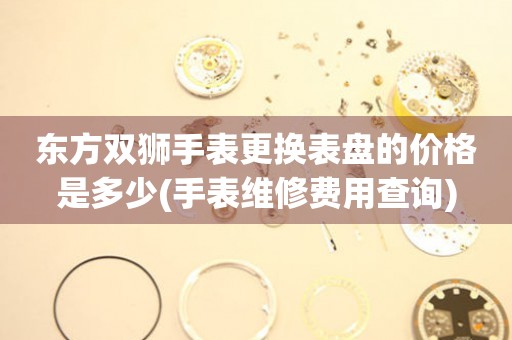  东方双狮手表更换表盘的价格是多少(手表维修费用查询) 手表维修知识库