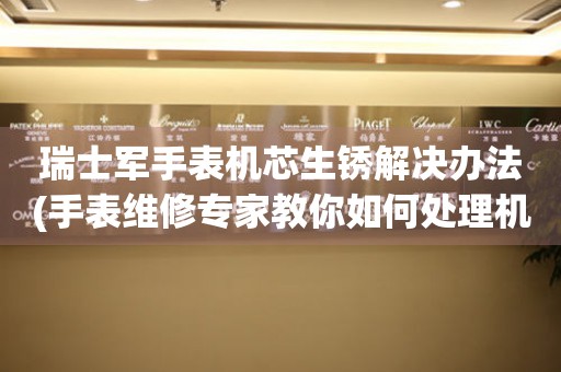  瑞士军手表机芯生锈解决办法(手表维修专家教你如何处理机芯生锈问题) 手表维修知识库