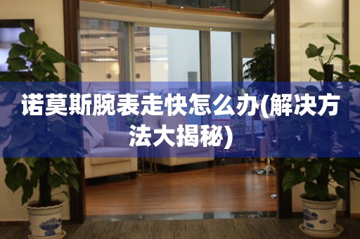  诺莫斯腕表走快怎么办(解决方法大揭秘) 手表维修知识库