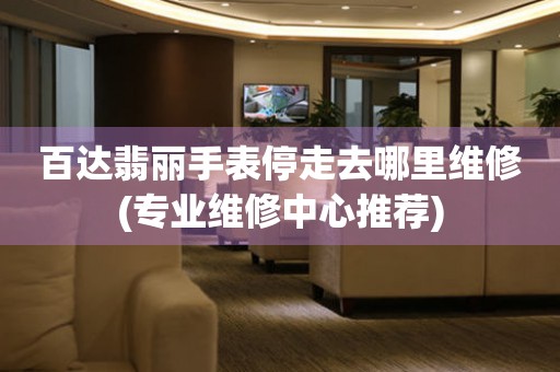  百达翡丽手表停走去哪里维修(专业维修中心推荐) 手表维修知识库