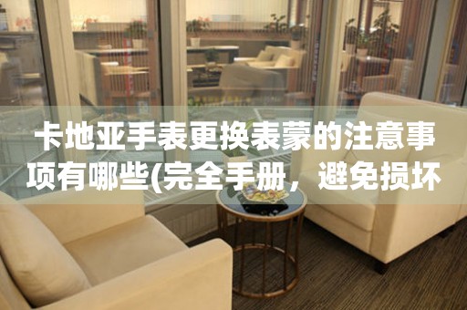  卡地亚手表更换表蒙的注意事项有哪些(完全手册，避免损坏手表表盘) 手表维修知识库