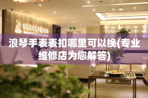  浪琴手表表扣哪里可以换(专业维修店为您解答) 手表维修知识库