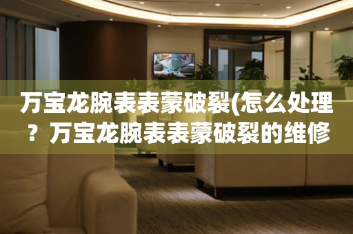  万宝龙腕表表蒙破裂(怎么处理？万宝龙腕表表蒙破裂的维修方法) 手表维修知识库