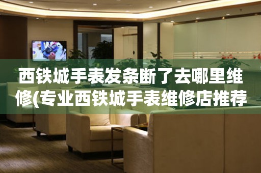  西铁城手表发条断了去哪里维修(专业西铁城手表维修店推荐) 手表维修知识库