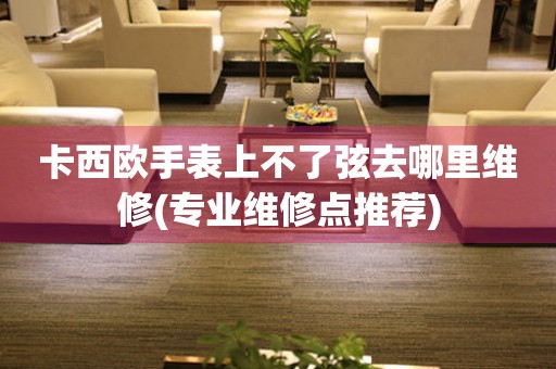  卡西欧手表上不了弦去哪里维修(专业维修点推荐) 手表维修知识库