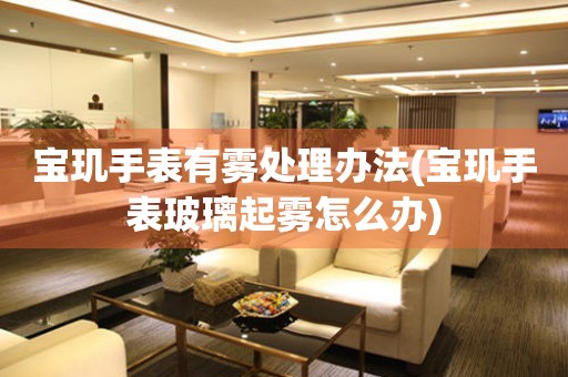  宝玑手表有雾处理办法(宝玑手表玻璃起雾怎么办) 手表维修知识库