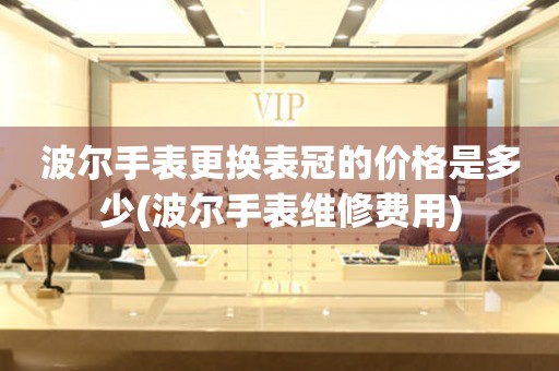  波尔手表更换表冠的价格是多少(波尔手表维修费用) 手表维修知识库